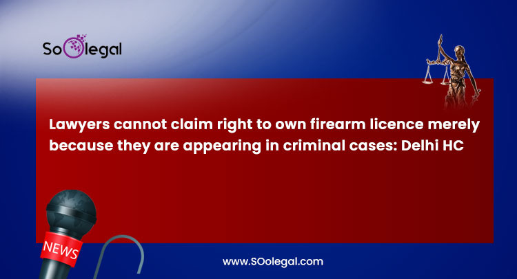 Lawyers cannot claim right to own firearm licence merely because they are appearing in criminal cases: Delhi HC