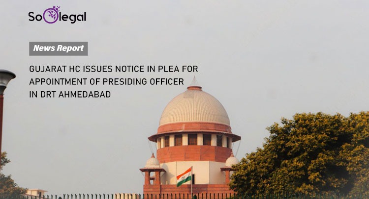 GUJARAT HC ISSUES NOTICE IN PLEA FOR APPOINTMENT OF PRESIDING OFFICER IN DRT AHMEDABAD
