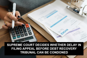 SUPREME COURT DECIDES WHETHER DELAY IN FILING APPEAL BEFORE DEBT RECOVERY TRIBUNAL CAN BE CONDONED