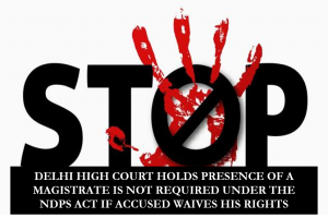 DELHI HIGH COURT HOLDS PRESENCE OF A MAGISTRATE IS NOT REQUIRED UNDER THE NDPS ACT IF ACCUSED WAIVES HIS RIGHTS